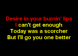 Desire in your burnin' lips
I can't get enough

Today was a scorcher
But I'll go you one better