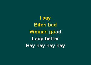 I say
Bitch bad
Woman good

Lady better
Hey hey hey hey