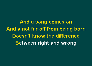 And a song comes on
And a not far off from being born

Doesn't know the difference
Between right and wrong