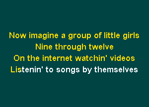 Now imagine a group of little girls
Nine through twelve
0n the internet watchin' videos
Listenin' to songs by themselves