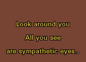 Look around you

All you see

are sympathetic eyes..