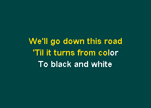 We'll go down this road
'Til it turns from color

To black and white