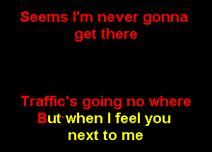 Seems I'm never gonna
get there

Traffic's going no where
But'when I feel you
next to me