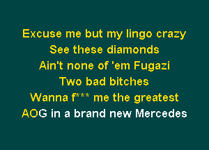 Excuse me but my lingo crazy
See these diamonds
Ain't none of 'em Fugazi
Two bad bitches
Wanna fm me the greatest
A06 in a brand new Mercedes