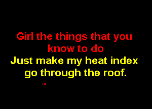 Girl the things that you
know to do

Just make my heat index
go through the roof.