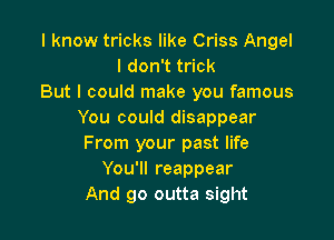 I know tricks like Criss Angel
I don't trick
But I could make you famous
You could disappear

From your past life
You'll reappear
And go outta sight