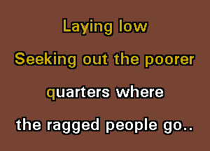 Laying low
Seeking out the poorer

quarters where

the ragged people go..