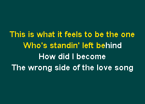 This is what it feels to be the one
Who's standin' left behind

How did I become
The wrong side ofthe love song