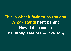 This is what it feels to be the one
Who's standin' left behind

How did I become
The wrong side ofthe love song