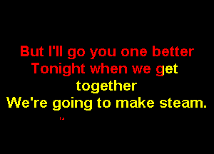 But I'll go you one better
Tonight when we get

together
We're going to make steam.