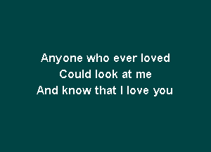 Anyone who ever loved
Could look at me

And know that I love you