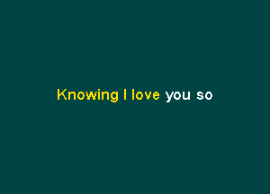 Knowing I love you so