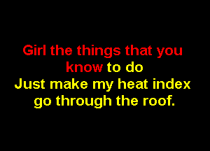 Girl the things that you
know to do

Just make my heat index
go through the roof.