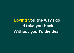 Loving you the way I do
I'd take you back

Without you I'd die dear