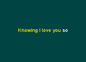 Knowing I love you so