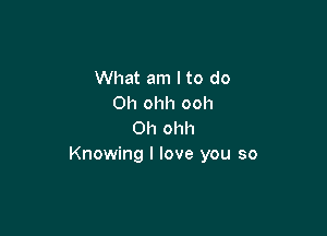 What am I to do
Oh ohh ooh

Oh ohh
Knowing I love you so