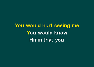 You would hurt seeing me
You would know

Hmm that you