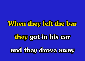 When they left the bar

they got in his car

and they drove away