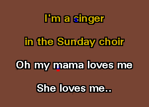 I'm a singer

in the Sunday choir

Oh my mama loves me

She loves me..
