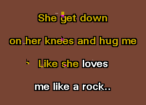 She get down

onrher knees and hug me
Like she loves

me like a rock..