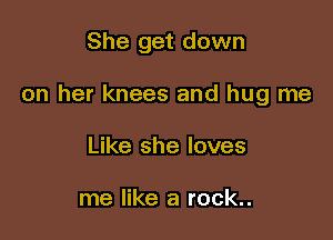 She get down

on her knees and hug me

Like she loves

me like a rock..