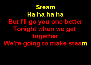 Steam
Ha ha ha ha
But I'll go you one better
Tonight when we get

together
We're going to make steam