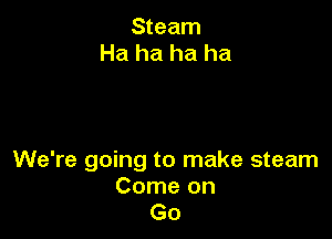 Steam
Ha ha ha ha

We're going to make steam
Come on
Go