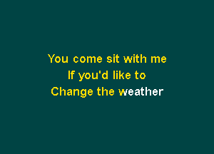 You come sit with me
If you'd like to

Change the weather