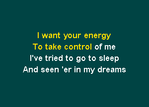 I want your energy
To take control of me

I've tried to go to sleep
And seen 'er in my dreams