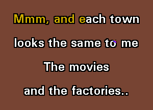 Mmm. and each town

looks the same to me
The movies

and the factories..