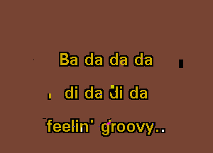 Ba da da da
. di da (ii da

feelin' g'roovy..