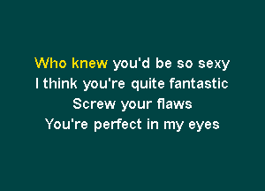 Who knew you'd be so sexy
lthink you're quite fantastic

Screw your flaws
You're perfect in my eyes