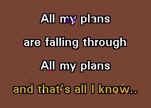 All rry plans

are falling through

All my plans

and that-'s all I know