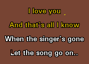 I love you

And that's all I know

When the singer's gone

.et the song go on..