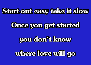 Start out easy take it slow
Once you get started
you don't know

where love will go