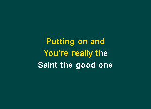 Putting on and
You're really the

Saint the good one