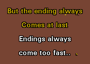 But the ending always

Comes at last
Endings always

come too fast. .
