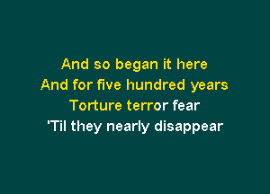 And so began it here
And for fwe hundred years

Torture terror fear
'Til they nearly disappear