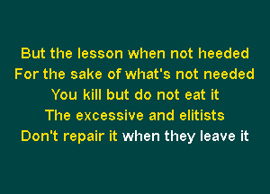 But the lesson when not heeded
For the sake of what's not needed
You kill but do not eat it
The excessive and elitists
Don't repair it when they leave it