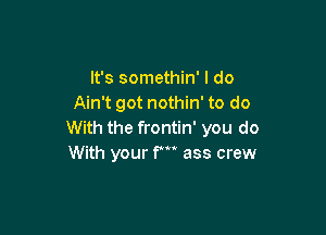 It's somethin' I do
Ain't got nothin' to do

With the frontin' you do
With your F ass crew