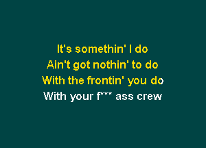 It's somethin' I do
Ain't got nothin' to do

With the frontin' you do
With your F ass crew