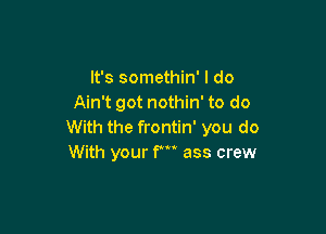 It's somethin' I do
Ain't got nothin' to do

With the frontin' you do
With your F ass crew