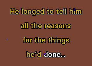 He longed to tell hum

all the reasons

for the things

he'd done..