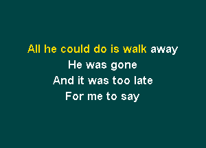 All he could do is walk away
He was gone

And it was too late
For me to say