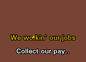We wo'rkin' our jobs

Collect our pay..