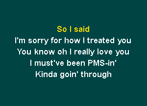 So I said
I'm sorry for how I treated you
You know oh I really love you

I must've been PMS-in'
Kinda goin' through
