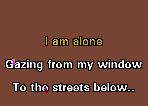 I am alone

Gazing from my window

To the streets below..