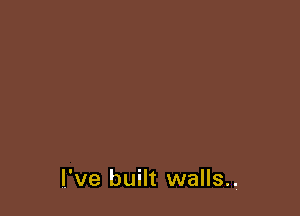 I've built walls.,