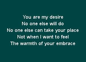 You are my desire
No one else will do
No one else can take your place

Not when I want to feel
The warmth of your embrace