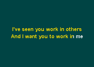 I've seen you work in others

And I want you to work in me